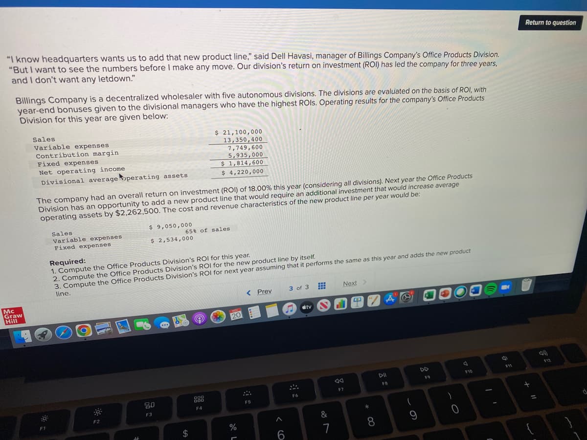 "I know headquarters wants us to add that new product line," said Dell Havasi, manager of Billings Company's Office Products Division.
"But I want to see the numbers before I make any move. Our division's return on investment (ROI) has led the company for three years,
and I don't want any letdown."
Billings Company is a decentralized wholesaler with five autonomous divisions. The divisions are evaluated on the basis of ROI, with
year-end bonuses given to the divisional managers who have the highest ROIs. Operating results for the company's Office Products
Division for this year are given below:
Mc
Graw
Hill
Sales
Variable expenses
Contribution margin
Fixed expenses
Net operating income
Divisional average operating assets
The company had an overall return on investment (ROI) of 18.00% this year (considering all divisions). Next year the Office Products
Division has an opportunity to add a new product line that would require an additional investment that would increase average
operating assets by $2,262,500. The cost and revenue characteristics of the new product line per year would be:
F1
Sales
Variable expenses
Fixed expenses
P
Be
F2
$ 9,050,000
$ 2,534,000
Required:
1. Compute the Office Products Division's ROI for this year.
2. Compute the Office Products Division's ROI for the new product line by itself.
3. Compute the Office Products Division's ROI for next year assuming that it performs the same as this year and adds the new product
line.
20
F3
$ 21,100,000
13,350,400
7,749,600
5,935,000
$ 1,814,600
$ 4,220,000
65% of sales
$
DOD
000
F4
NON
20
%
-
< Prev
F5
< 6
3 of 3
MA
F6
#tv
www
H
www
&
7
Next >
F7
TZA
∞O *
A O
8
DII
FA
9
DD
F9
)
0
A
F10
a
F11
Return to question
+ 11
=
است
(1)
F12