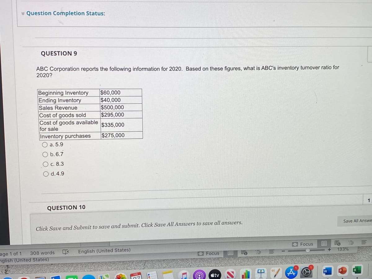 * Question Completion Status:
QUESTION 9
ABC Corporation reports the following information for 2020. Based on these figures, what is ABC's inventory turnover ratio for
2020?
$60,000
$40,000
$500,000
$295,000
Beginning Inventory
Ending Inventory
Sales Revenue
Cost of goods sold
Cost of goods available
for sale
Inventory purchases
O a. 5.9
$335,000
$275,000
O b.6.7
O c. 8.3
O d.4.9
1
QUESTION 10
Save All Answe
Click Save and Submit to save and submit. Click Save All Answers to save all answers.
E Focus
133%
308 words
English (United States)
Focus
age 1 of 1
nglish (United States)
étv
