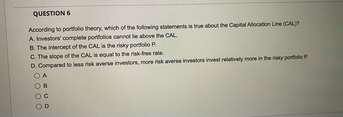 QUESTION 6
According to portfolio theory, which of the following statements is true about the Capital Allocation Line (CAL)?
A. Investors' complete portfolios cannot lie above the CAL.
B. The intercept of the CAL is the risky portfolio P.
C. The slope of the CAL is equal to the risk-free rate.
D. Compared to less risk averse investors, more risk averse investors invest relatively more in the risky portfolio P.
ΟΑ
ОВ
OC
O O
D