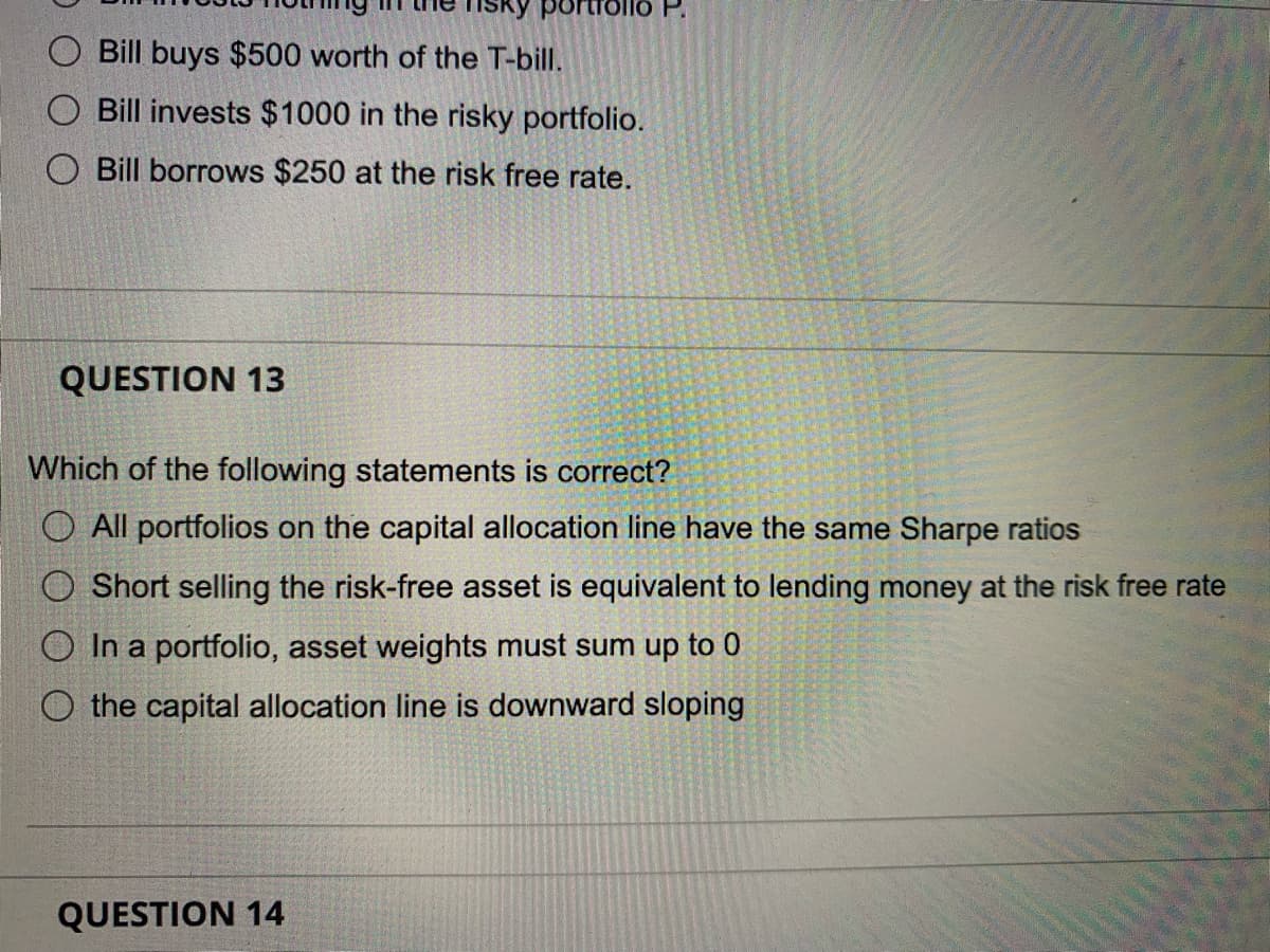 Bill buys $500 worth of the T-bill.
O Bill invests $1000 in the risky portfolio.
Bill borrows $250 at the risk free rate.
QUESTION 13
portroll
Which of the following statements is correct?
O All portfolios on the capital allocation line have the same Sharpe ratios
O Short selling the risk-free asset is equivalent to lending money at the risk free rate
O In a portfolio, asset weights must sum up to 0
O the capital allocation line is downward sloping
QUESTION 14