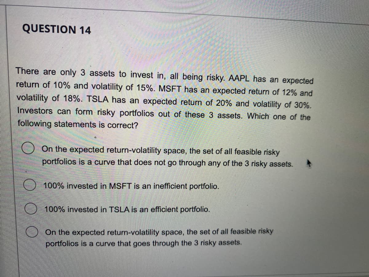 QUESTION 14
There are only 3 assets to invest in, all being risky. AAPL has an expected
return of 10% and volatility of 15%. MSFT has an expected return of 12% and
volatility of 18%. TSLA has an expected return of 20% and volatility of 30%.
Investors can form risky portfolios out of these 3 assets. Which one of the
following statements is correct?
On the expected return-volatility space, the set of all feasible risky
portfolios is a curve that does not go through any of the 3 risky assets.
100% invested in MSFT is an inefficient portfolio.
100% invested in TSLA is an efficient portfolio.
On the expected return-volatility space, the set of all feasible risky
portfolios is a curve that goes through the 3 risky assets.