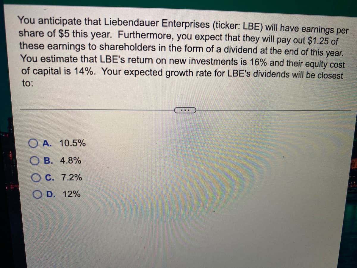 You anticipate that Liebendauer Enterprises (ticker: LBE) will have earnings per
share of $5 this year. Furthermore, you expect that they will pay out $1.25 of
these earnings to shareholders in the form of a dividend at the end of this year.
You estimate that LBE's return on new investments is 16% and their equity cost
of capital is 14%. Your expected growth rate for LBE's dividends will be closest
to:
...
А. 10.5%
В. 4.8%
O C. 7.2%
D. 12%
