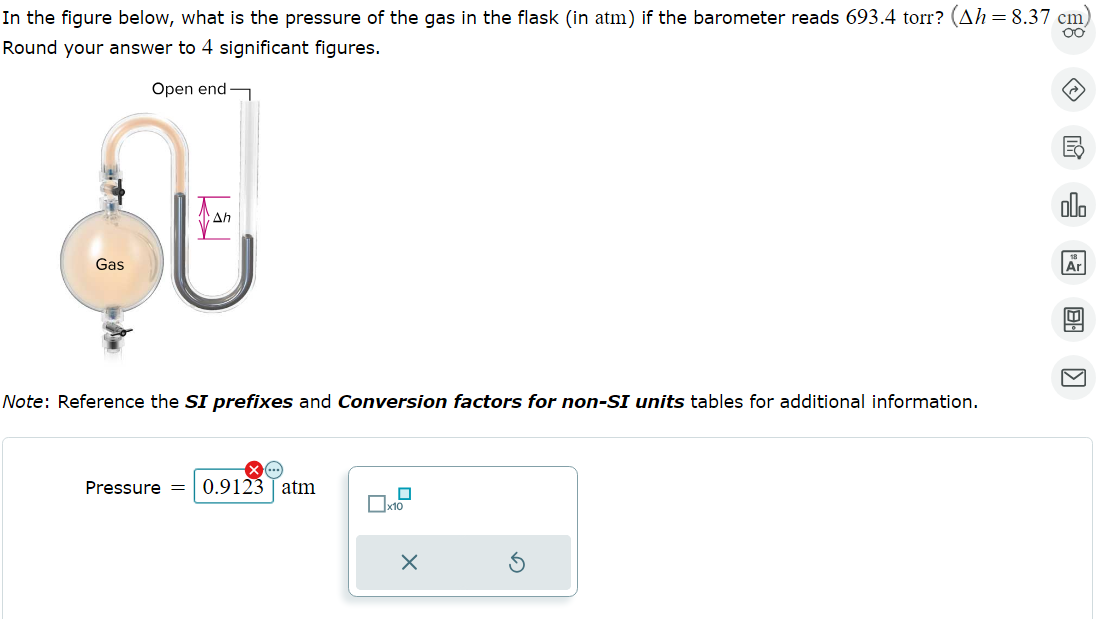 In the figure below, what is the pressure of the gas in the flask (in atm) if the barometer reads 693.4 torr? (Ah = 8.37 cm)
oo
Round your answer to 4 significant figures.
Open end
Gas
Ah
Note: Reference the SI prefixes and Conversion factors for non-SI units tables for additional information.
Pressure = 0.9123 atm
0
x10
X
olo
Ar
B