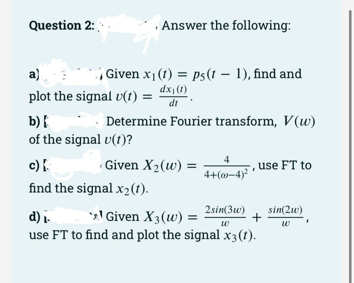 Question 2:
Answer the following:
a)
Given x1(t) = p5(t – 1), find and
|
dx1(t)
plot the signal v(t) =
dt
Determine Fourier transform, V(w)
b) {
of the signal v(t)?
4
c) {.
Given X2(w) =
use FT to
4+(@-4)?
find the signal x2(t).
1 Given X3(uw) =
2sin(3w)
sin(2w)
+
d) .
use FT to find and plot the signal x3(t).
