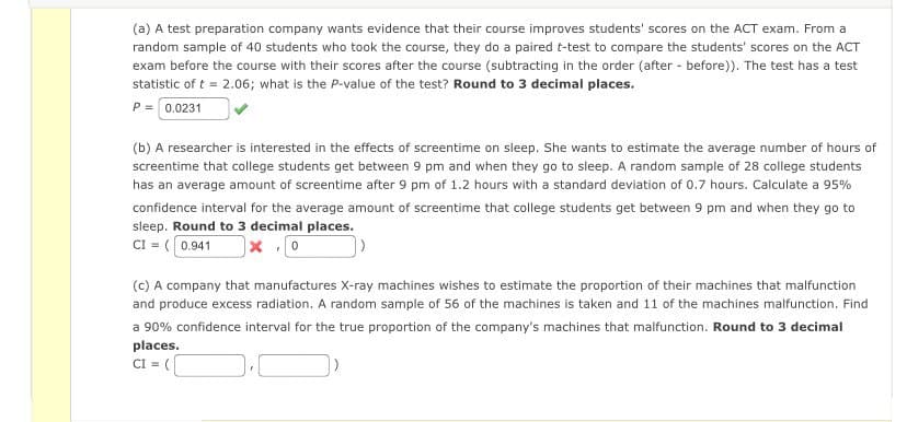 (a) A test preparation company wants evidence that their course improves students' scores on the ACT exam. From a
random sample of 40 students who took the course, they do a paired t-test to compare the students' scores on the ACT
exam before the course with their scores after the course (subtracting in the order (after - before)). The test has a test
statistic of t = 2.06; what is the P-value of the test? Round to 3 decimal places.
P=0.0231
(b) A researcher is interested in the effects of screentime on sleep. She wants to estimate the average number of hours of
screentime that college students get between 9 pm and when they go to sleep. A random sample of 28 college students
has an average amount of screentime after 9 pm of 1.2 hours with a standard deviation of 0.7 hours. Calculate a 95%
confidence interval for the average amount of screentime that college students get between 9 pm and when they go to
sleep. Round to 3 decimal places.
CI = (0.941
(c) A company that manufactures X-ray machines wishes to estimate the proportion of their machines that malfunction
and produce excess radiation. A random sample of 56 of the machines is taken and 11 of the machines malfunction. Find
a 90% confidence interval for the true proportion of the company's machines that malfunction. Round to 3 decimal
places.
CI = (