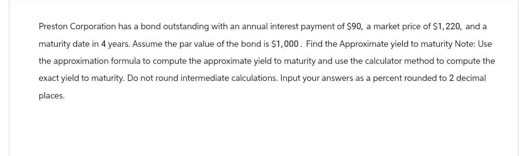 Preston Corporation has a bond outstanding with an annual interest payment of $90, a market price of $1,220, and a
maturity date in 4 years. Assume the par value of the bond is $1,000. Find the Approximate yield to maturity Note: Use
the approximation formula to compute the approximate yield to maturity and use the calculator method to compute the
exact yield to maturity. Do not round intermediate calculations. Input your answers as a percent rounded to 2 decimal
places.