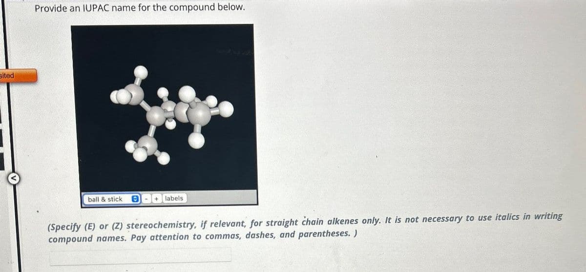 sited
Provide an IUPAC name for the compound below.
ball & stick B
+ labels
(Specify (E) or (Z) stereochemistry, if relevant, for straight chain alkenes only. It is not necessary to use italics in writing
compound names. Pay attention to commas, dashes, and parentheses.)