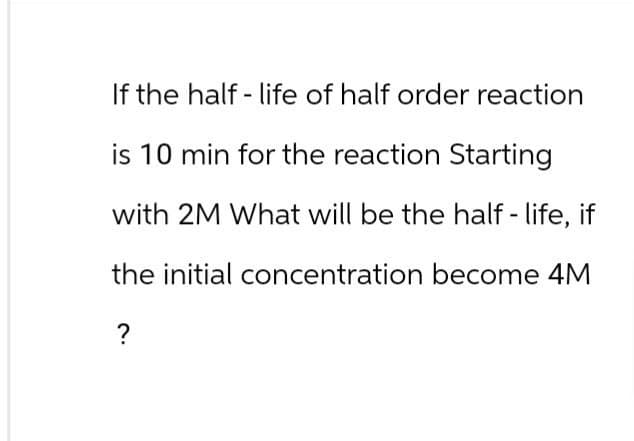 If the half-life of half order reaction
is 10 min for the reaction Starting
with 2M What will be the half-life, if
the initial concentration become 4M
?