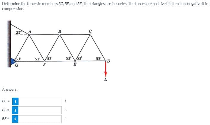 Determine the forces in members BC, BE, and BF. The triangles are isosceles. The forces are positive if in tension, negative if in
compression.
25°
в
53
530
53
53°63
53°
E
Answers:
BC =
BE =
BF =
i
L.
