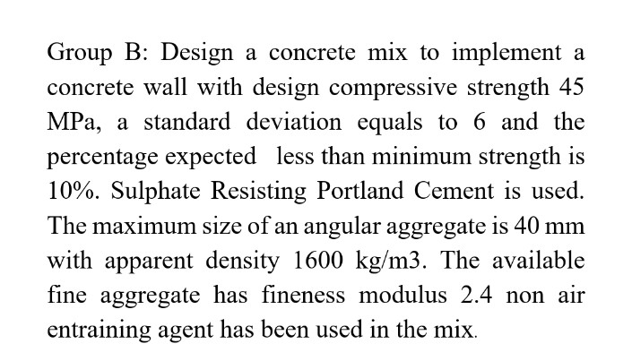 Group B: Design a concrete mix to implement a
concrete wall with design compressive strength 45
MPa, a standard deviation equals to 6 and the
percentage expected less than minimum strength is
10%. Sulphate Resisting Portland Cement is used.
The maximum size of an angular aggregate is 40 mm
with apparent density 1600 kg/m3. The available
fine aggregate has fineness modulus 2.4 non air
entraining agent has been used in the mix.