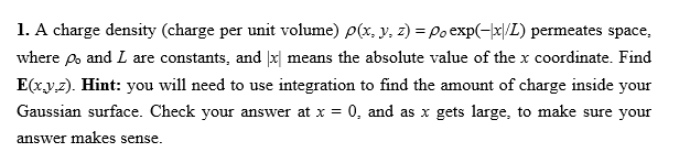 1. A charge density (charge per unit volume) p(x, y, z) = Po exp(-|x|/L) permeates space,
where po and L are constants, and |x| means the absolute value of the x coordinate. Find
E(x.y.z). Hint: you will need to use integration to find the amount of charge inside your
Gaussian surface. Check your answer at x = 0, and as x gets large, to make sure your
answer makes sense.
