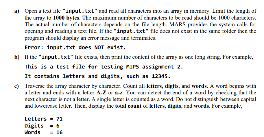 a) Open a text file "input.txt" and read all characters into an array in memory. Limit the length of
the array to 1000 bytes. The maximum number of characters to be read should be 1000 characters.
The actual number of characters depends on the file length. MARS provides the system calls for
opening and reading a text file. If the "input.txt" file does not exist in the same folder then the
program should display an error message and terminates.
Error: input.txt does NOT exist.
b) If the "input.txt" file exists, then print the content of the array as one long string. For example,
This is a test file for testing MIPS assignment 2.
It contains letters and digits, such as 12345.
c) Traverse the array character by character. Count all letters, digits, and words. A word begins with
a letter and ends with a letter A-Z or a-z. You can detect the end of a word by checking that the
next character is not a letter. A single letter is counted as a word. Do not distinguish between capital
and lowercase letter. Then, display the total count of letters, digits, and words. For example,
Letters = 71
Digits = 6
Words
= 16
