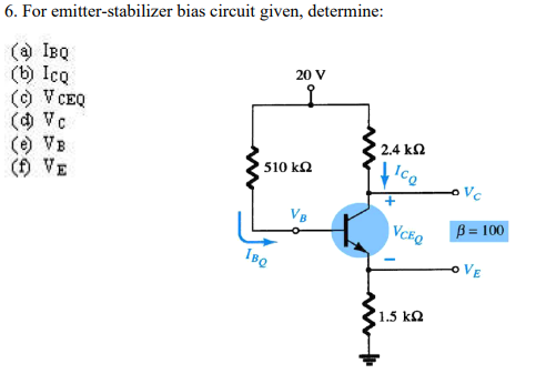 6. For emitter-stabilizer bias circuit given, determine:
(a IBQ
(b) Icg
(9 V CEQ
(9 Vc
(e) VB
(f) VE
20 V
to
2.4 k
510 k2
Ico
Vc
VB
|VcEQ
B = 100
oVE
1.5 kQ
