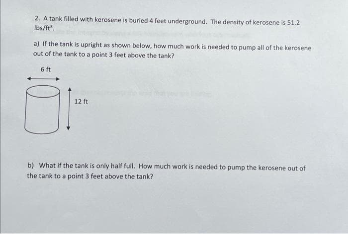 2. A tank filled with kerosene is buried 4 feet underground. The density of kerosene is 51.2
lbs/ft³.
a) If the tank is upright as shown below, how much work is needed to pump all of the kerosene
out of the tank to a point 3 feet above the tank?
6 ft
12 ft
b) What if the tank is only half full. How much work is needed to pump the kerosene out of
the tank to a point 3 feet above the tank?