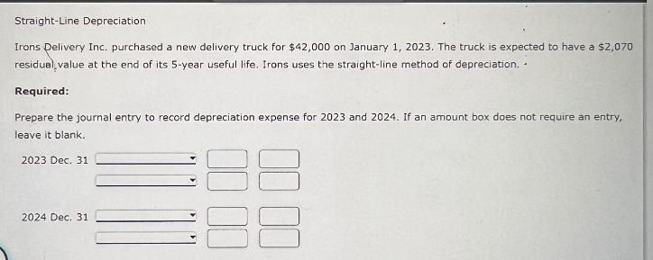 Straight-Line Depreciation
Irons Delivery Inc. purchased a new delivery truck for $42,000 on January 1, 2023. The truck is expected to have a $2,070
residual value at the end of its 5-year useful life. Irons uses the straight-line method of depreciation..
Required:
Prepare the journal entry to record depreciation expense for 2023 and 2024. If an amount box does not require an entry,
leave it blank.
2023 Dec. 31
2024 Dec. 31