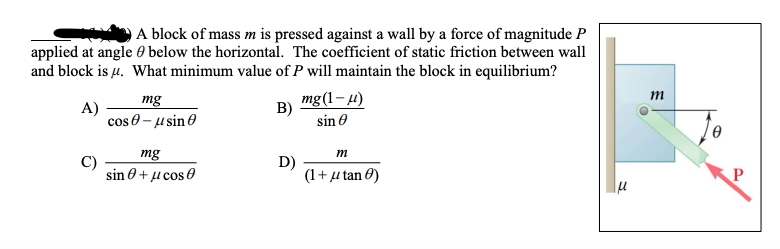 A block of mass m is pressed against a wall by a force of magnitude P
applied at angle 0 below the horizontal. The coefficient of static friction between wall
and block is µ. What minimum value of P will maintain the block in equilibrium?
mg(1– 4)
B)
m
mg
A)
cos 0 - u sin 0
sin 0
mg
C)
sin θ+ μcos 0
m
D)
(1+ u tan 0)
