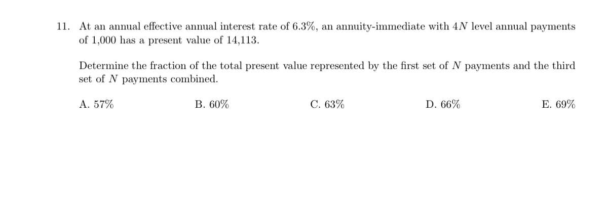11. At an annual effective annual interest rate of 6.3%, an annuity-immediate with 4N level annual payments
of 1,000 has a present value of 14,113.
Determine the fraction of the total present value represented by the first set of N payments and the third
set of N payments combined.
A. 57%
B. 60%
C. 63%
D. 66%
E. 69%