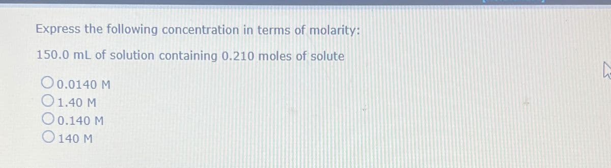 Express the following concentration in terms of molarity:
150.0 mL of solution containing 0.210 moles of solute
0 0.0140 M
O 1.40 M
O 0.140 M
O 140 M
A