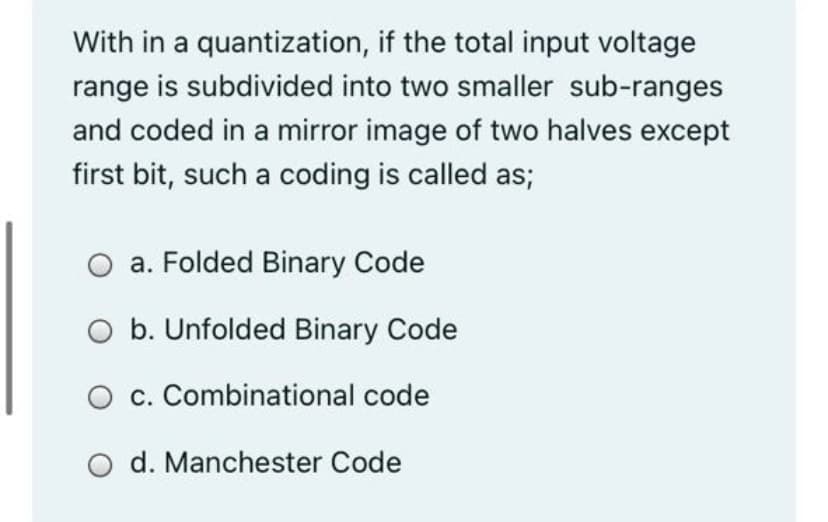 With in a quantization, if the total input voltage
range is subdivided into two smaller sub-ranges
and coded in a mirror image of two halves except
first bit, such a coding is called as;
a. Folded Binary Code
O b. Unfolded Binary Code
O c. Combinational code
d. Manchester Code

