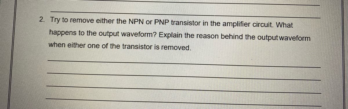 2. Try to remove either the NPN or PNP transistor in the amplifier circuit. What
happens to the output waveform? Explain the reason behind the outputwaveform
when either one of the transistor is removed.
