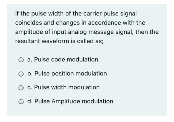 If the pulse width of the carrier pulse signal
coincides and changes in accordance with the
amplitude of input analog message signal, then the
resultant waveform is called as;
O a. Pulse code modulation
O b. Pulse position modulation
O c. Pulse width modulation
O d. Pulse Amplitude modulation
