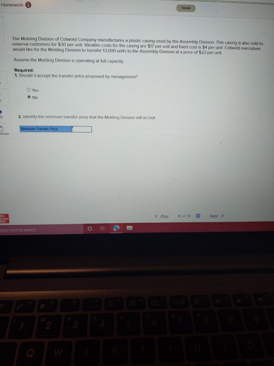 Homework
Saved
The Molding Division of Cotwold Company manufactures a plastic casing used by the Assembly Division. This casing is also sold to
external customers for $30 per unit. Variable costs for the casing are $17 per unit and fixed cost is $4 per unit. Cotwold executives
would like for the Molding Division to transfer 13,000 units to the Assembly Division at a price of $23 per unit.
Assume the Molding Division is operating at full capacity.
Required:
1. Should it accept the transfer price proposed by management?
O Yes
O No
nt
2. Identify the minimum transfer price that the Molding Division will accept
Minimum Transfer Price
rences
< Prev
8 of 12
Next >
Graw
Hill
1O
Type here to search
13
SC
&
2
Q
W
