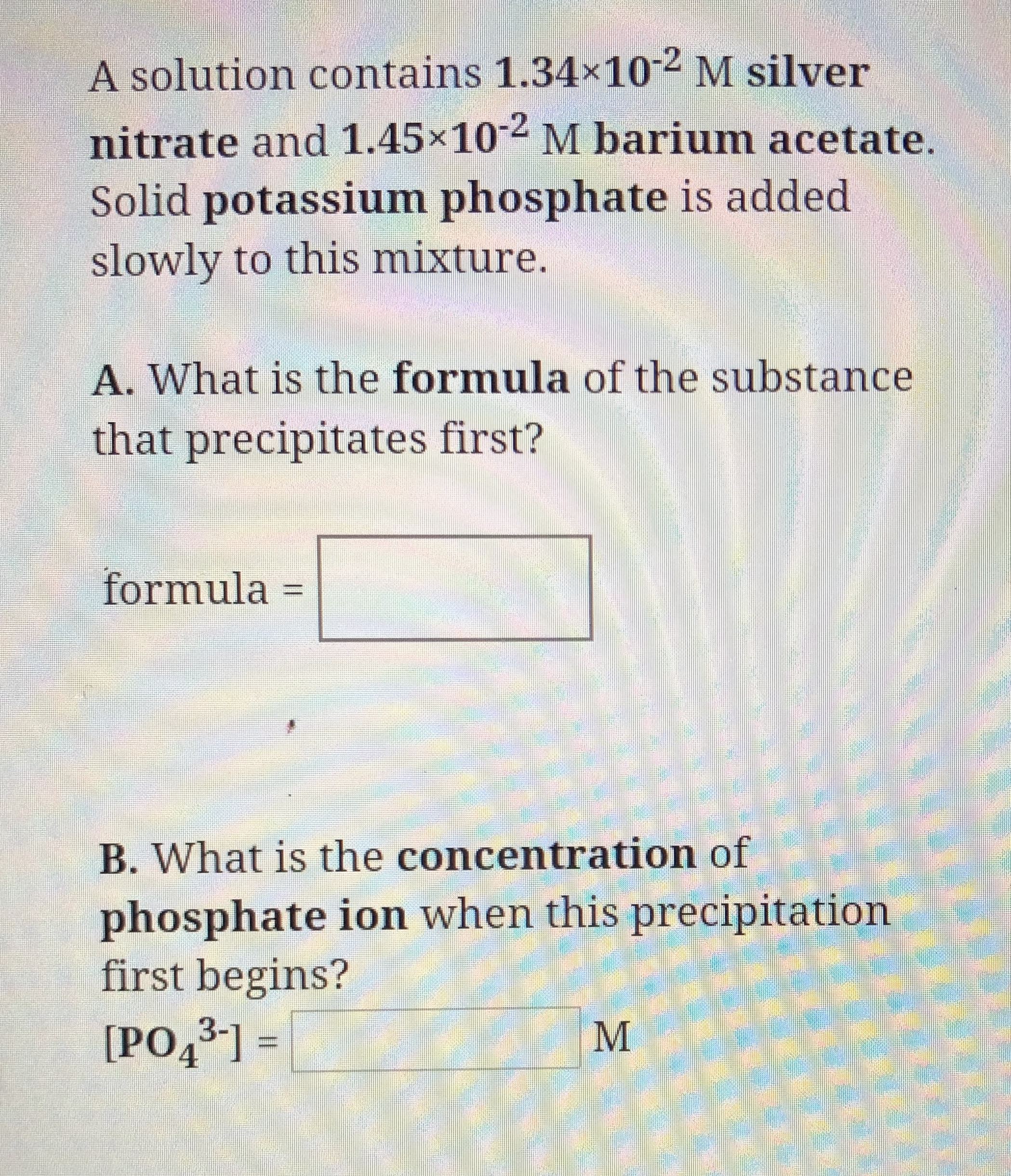 A solution contains 1.34x102 M silver
nitrate and 1.45x10
M barium acetate.
Solid potassium phosphate is added
slowly to this mixture.
A. What is the formula of the substance
that precipitates first?
formula
B. What is the concentration of
phosphate ion when this precipitation
first begins?
[PO431=
М
