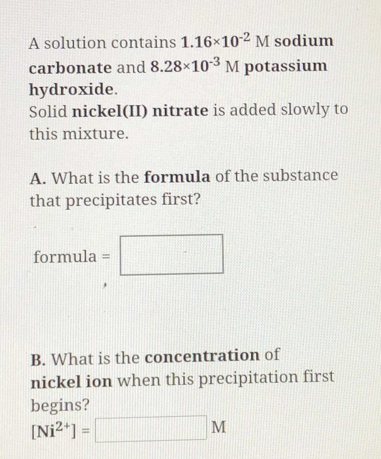 M sodium
A solution contains 1.16x10
carbonate and 8.28x103 M potassium
hydroxide.
Solid nickel(II) nitrate is added slowly to
this mixture.
A. What is the formula of the substance
that precipitates first?
formula
11
B. What is the concentration of
nickel ion when this precipitation first
begins?
[Ni2 ] =
