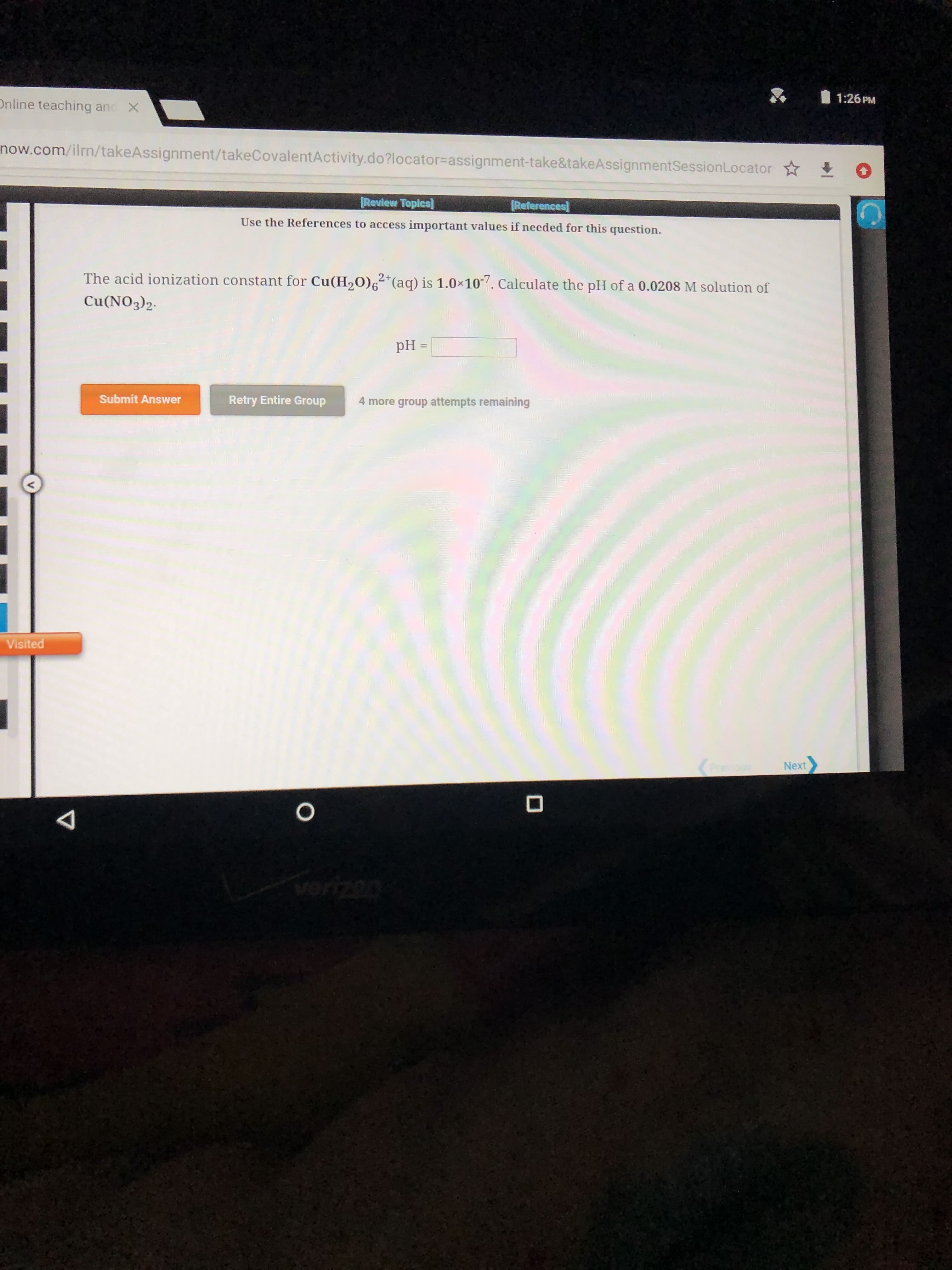 1:26 PM
Online teaching and
X
now.com/ilrn/takeAssignment/takeCovalentActivity.do?locator assignment-take&takeAssignmentSessionLocator
ags
Review Topics]
References
Use the References to access important values if needed for this question.
The acid ionization constant for Cu(H20)6 (aq) is 1.0x10. Calculate the pH ofa 0.0208 M solution of
2+
Cu(NO3)2
pH =
Submit Answer
Retry Entire Group
4 more group attempts remaining
Visited
Next
O
verizon
