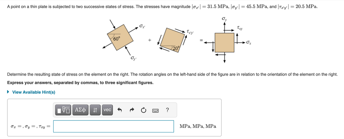 A point on a thin plate is subjected to two successive states of stress. The stresses have magnitude σx | = 31.5 MPa, |σy' | = 45.5 MPa, and |Tx'y' | = 20.5 MPa.
0x , Oy, Txy
||
=
Determine the resulting state of stress on the element on the right. The rotation angles on the left-hand side of the figure are in relation to the orientation of the element on the right.
Express your answers, separated by commas, to three significant figures.
View Available Hint(s)
1977| ΑΣΦ | 11
VE
60°
vec
220%
?
Txy
MPa, MPa, MPa
·0x