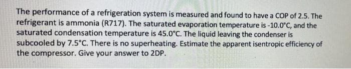 The performance of a refrigeration system is measured and found to have a COP of 2.5. The
refrigerant is ammonia (R717). The saturated evaporation temperature is -10.0°C, and the
saturated condensation temperature is 45.0°C. The liquid leaving the condenser is
subcooled by 7.5°C. There is no superheating. Estimate the apparent isentropic efficiency of
the compressor. Give your answer to 2DP.
