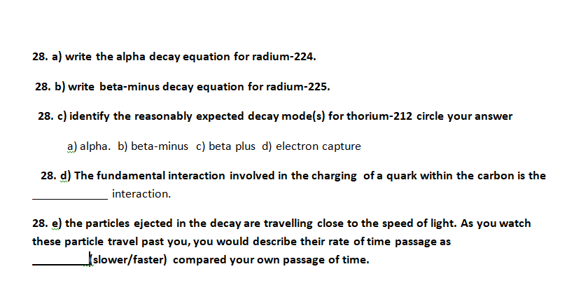 28. a) write the alpha decay equation for radium-224.
28. b) write beta-minus decay equation for radium-225.
28. c) identify the reasonably expected decay mode(s) for thorium-212 circle your answer
a) alpha. b) beta-minus c) beta plus d) electron capture
28. d) The fundamental interaction involved in the charging of a quark within the carbon is the
interaction.
28. e) the particles ejected in the decay are travelling close to the speed of light. As you watch
these particle travel past you, you would describe their rate of time passage as
Islower/faster) compared your own passage of time.

