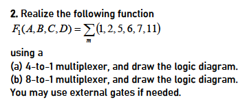 2. Realize the following function
F(A,B,C,D) = (1,2, 5, 6,7,11)
using a
(a) 4-to-1 multiplexer, and draw the logic diagram.
(b) 8-to-1 multiplexer, and draw the logic diagram.
You may use external gates if needed.
