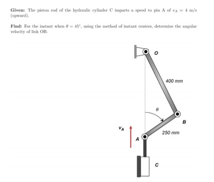 Given: The piston rod of the hydraulic cylinder C imparts a speed to pin A of VA = 4 m/s
(upward).
Find: For the instant when = 45°, using the method of instant centers, determine the angular
velocity of link OB.
VA
A
C
400 mm
250 mm
B