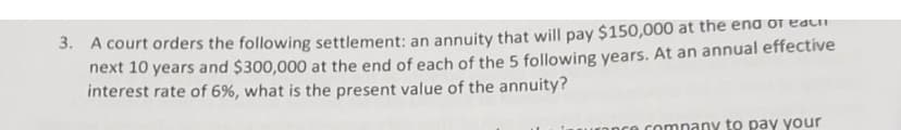 3. A court orders the following settlement: an annuity that will pay $150,000 at the end of eac
next 10 years and $300,000 at the end of each of the 5 following years. At an annual effective
interest rate of 6%, what is the present value of the annuity?
company to pay your