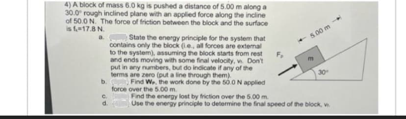 4) A block of mass 6.0 kg is pushed a distance of 5.00 m along a
30.0° rough inclined plane with an applied force along the incline
of 50.0 N. The force of friction between the block and the surface
is f. 17.8 N.
a.
b.
C.
d.
State the energy principle for the system that
contains only the block (i.e., all forces are external
to the system), assuming the block starts from rest
and ends moving with some final velocity, v. Don't
put in any numbers, but do indicate if any of the
terms are zero (put a line through them).
Find We, the work done by the 50.0 N applied
force over the 5.00 m.
Find the energy lost by friction over the 5.00 m.
Use the energy principle to determine the final speed of the block, Vr.
-5.00 m
30°
