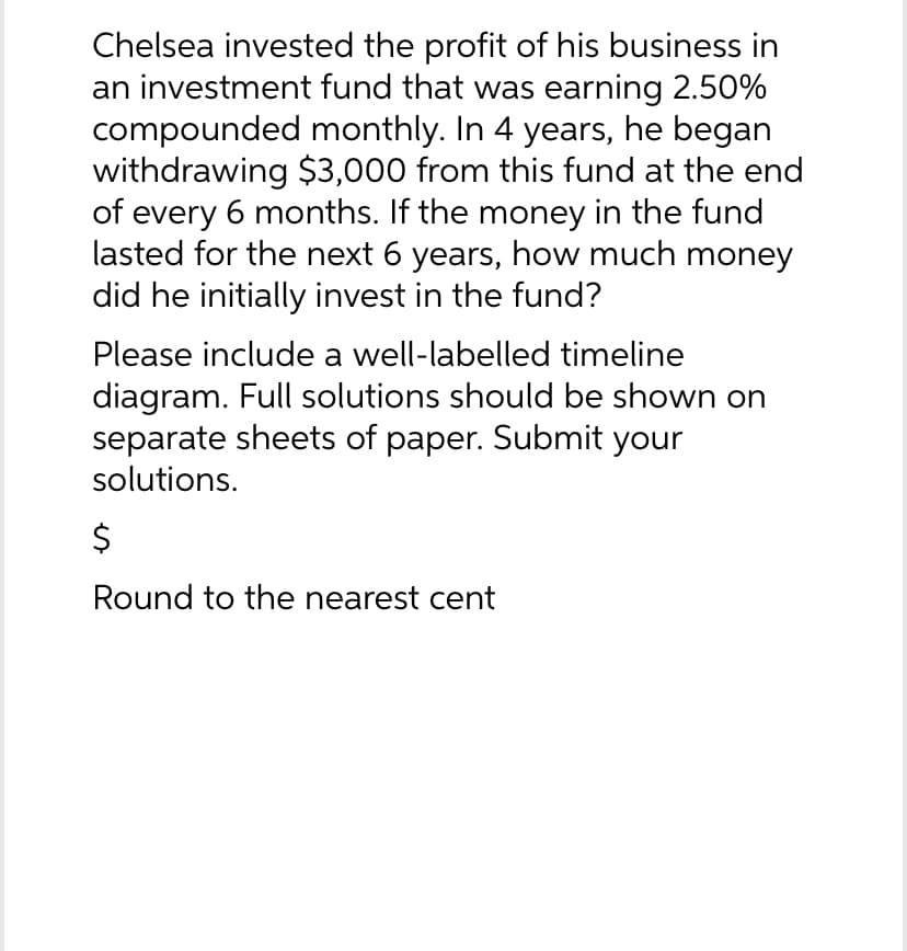 Chelsea invested the profit of his business in
an investment fund that was earning 2.50%
compounded monthly. In 4 years, he began
withdrawing $3,000 from this fund at the end
of every 6 months. If the money in the fund
lasted for the next 6 years, how much money
did he initially invest in the fund?
Please include a well-labelled timeline
diagram. Full solutions should be shown on
separate sheets of paper. Submit your
solutions.
$
Round to the nearest cent