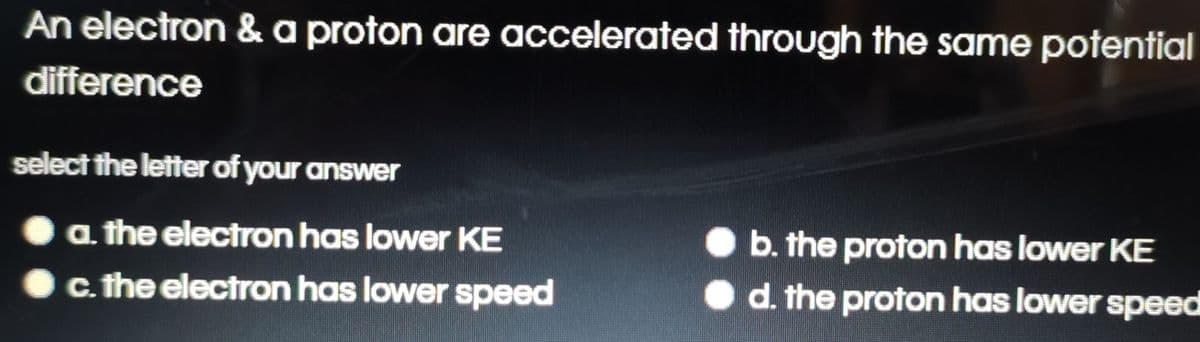 An electron & a proton are accelerated through the same potential
difference
select the letter of your answer
a the electron has lower KE
b. the proton has lower KE
c. the electron has lower speed
d. the proton has lower speed
