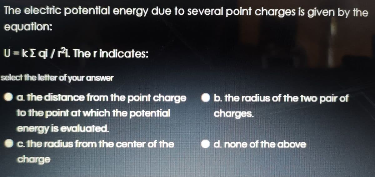The electric potential energy due to several point charges is given by the
equation:
U=kI qi/4. The r indicates:
select the letter of your answer
a the distance from the point charge
b. the radius of the two pair of
to the point at which the potential
charges.
energy is evaluated.
c. the radius from the center of the
d.none of the above
charge
