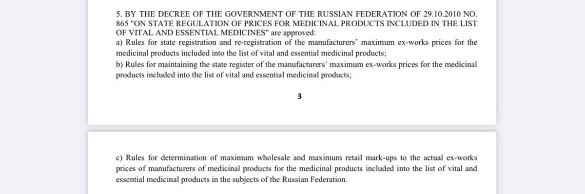 5. BY THE DECREE OF THE GOVERNMENT OF THE RUSSIAN FEDERATION OF 29.10.2010 NO.
865 "ON STATE REGULATION OF PRICES FOR MEDICINAL PRODUCTS INCLUDED IN THE LIST
OF VITAL AND ESSENTIAL MEDICINES" are approved:
a) Rules for state registration and re-registration of the manufacturers' maximum ex-works prices for the
medicinal products included into the list of vital and essential medicinal products;
b) Rules for maintaining the state register of the manufacturers' maximum ex-works prices for the medicinal
products included into the list of vital and essential medicinal products;
3
c) Rules for determination of maximum wholesale and maximum retail mark-ups to the actual ex-works
prices of manufacturers of medicinal products for the medicinal products included into the list of vital and
essential medicinal products in the subjects of the Russian Federation.