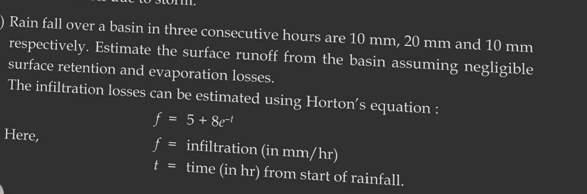 ) Rain fall over a basin in three consecutive hours are 10 mm, 20 mm and 10 mm
respectively. Estimate the surface runoff from the basin assuming negligible
surface retention and evaporation losses.
The infiltration losses can be estimated using Horton's equation:
f = 5 + 8e-t
Here,
f
infiltration (in mm/hr)
t = time (in hr) from start of rainfall.
=