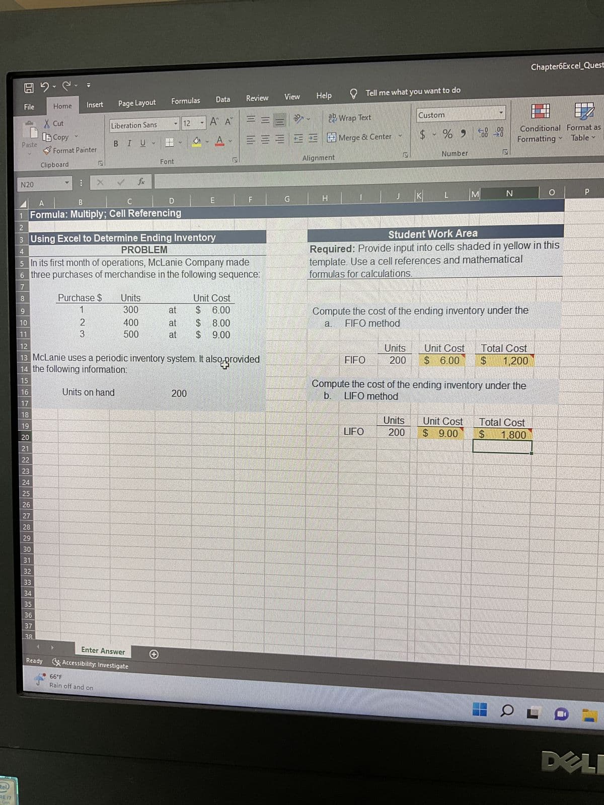tel)
RE 17
Gen
File
Paste
N20
22
23
24
25
26
27
28
29
30
31
32
33
mm m
34
35
9.2.
36
mm
Home
37
38
X Cut
LB Copy
Format Painter
Clipboard
M
Insert
:
N
Purchase $
1
2
3
Page Layout
Liberation Sans
BIU
с
A
B
1 Formula: Multiply; Cell Referencing
2
3 Using Excel to Determine Ending Inventory
PROBLEM
Units on hand
66°F
Rain off and on
Units
300
4
5 In its first month of operations, McLanie Company made
6 three purchases of merchandise in the following sequence:
7
8
Formulas
400
500
Enter Answer
Ready Accessibility: Investigate
h
Font
+
D
9
10
11
12
13 McLanie uses a periodic inventory system. It also provided
14 the following information:
15
16
17
18
19
20
21
12
at
at
at
bal
Data
A A
E
200
Review
Unit Cost
$ 6.00
$ 8.00
$ 9.00
= = =
===
F
View
G
Help
Wrap Text
33Merge & Center
Alignment
H
Tell me what you want to do
FIFO
J
LIFO
Custom
$ - % -
-0
KI
Units
200
Number
M
N
N
Compute the cost of the ending inventory under the
a. FIFO method
Conditional Format as
Formatting
Table
Student Work Area
Required: Provide input into cells shaded in yellow in this
template. Use a cell references and mathematical
formulas for calculations.
Unit Cost Total Cost
$ 6.00 $ 1,200
Compute the cost of the ending inventory under the
b. LIFO method
Chapter6Excel Quest
Units Unit Cost Total Cost
200 $9.00 $ 1,800
0
M
HO LD
P
M
DELI