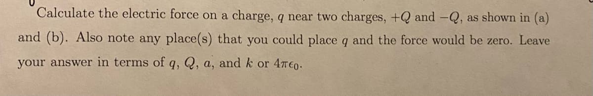 Calculate the electric force on a charge, q near two charges, +Q and -Q, as shown in (a)
and (b). Also note any place(s) that you could place q and the force would be zero. Leave
your answer in terms of q, Q, a, and k or 47€0.