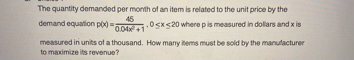 The quantity demanded per month of an item is related to the unit price by the
45
demand equation p(x) =
0<x<20 where p is measured in dollars and x is
0.04x²+1
"
measured in units of a thousand. How many items must be sold by the manufacturer
to maximize its revenue?