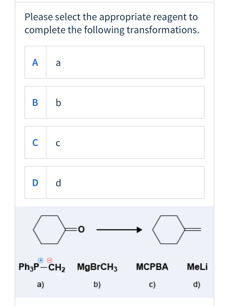 Please select the appropriate reagent to
complete the following transformations.
A
a
В
b
C
D d
Ph3P-CH2 MGBRCH3
МСРВА
MeLi
a)
b)
c)
d)
