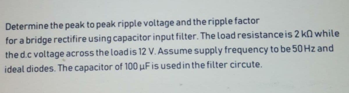 Determine the peak to peak ripple voltage and the ripple factor
for a bridge rectifire using capacitor input filter. The load resistance is 2 kn while
the d.c voltage across the loadis 12 V. Assume supply frequency to be 50 Hz and
ideal diodes. The capacitor of 100 µFis used in the filter circute.
