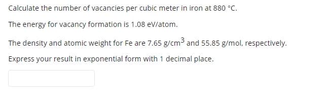 Calculate the number of vacancies per cubic meter in iron at 880 °C.
The energy for vacancy formation is 1.08 eV/atom.
The density and atomic weight for Fe are 7.65 g/cm3 and 55.85 g/mol, respectively.
Express your result in exponential form with 1 decimal place.
