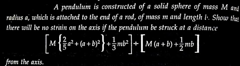 A pendulum is constructed of a solid sphere of mass M and
radius a, which is attached to the end of a rod, of mass m and length 1¹. Show that
there will be no strain on the axis if the pendulum be struck at a distance
[M {²a² + (a + b)²} + ¼ mb²] + [M (a + b) + 1½ mb]
=
from the axis.