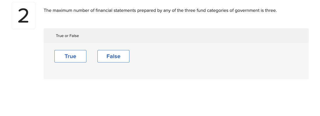 2
The maximum number of financial statements prepared by any of the three fund categories of government is three.
True or False
True
False