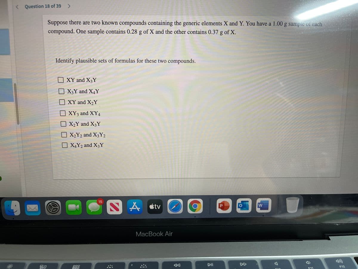 < Question 18 of 39
Suppose there are two known compounds containing the generic elements X and Y. You have a 1.00 g sample of each
compound. One sample contains 0.28 g of X and the other contains 0.37 g of X.
Identify plausible sets of formulas for these two compounds.
XY and X3Y
X3Y and X4Y
XY and X2Y
XY3 and XY4
X2Y and X3Y
X2Y2 and X3Y2
O X4Y2 and X3Y
15
SA étv
W
MacBook Air
DA
DII
DD
80
000
000
F12
F11
